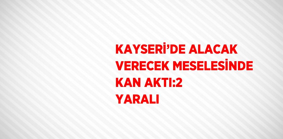 KAYSERİ’DE ALACAK VERECEK MESELESİNDE KAN AKTI:2 YARALI