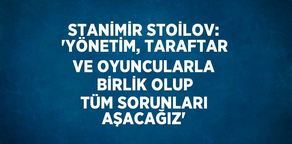 STANİMİR STOİLOV: 'YÖNETİM, TARAFTAR VE OYUNCULARLA BİRLİK OLUP TÜM SORUNLARI AŞACAĞIZ'