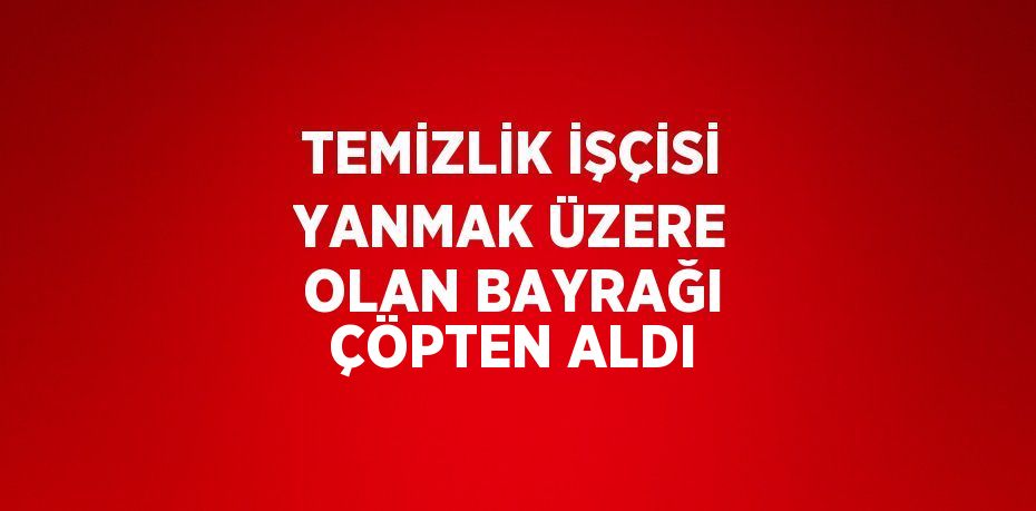 TEMİZLİK İŞÇİSİ YANMAK ÜZERE OLAN BAYRAĞI ÇÖPTEN ALDI