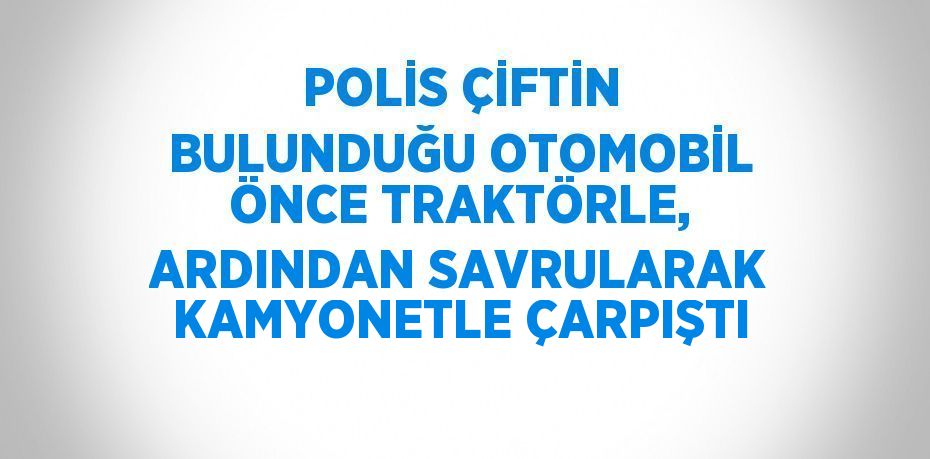 POLİS ÇİFTİN BULUNDUĞU OTOMOBİL ÖNCE TRAKTÖRLE, ARDINDAN SAVRULARAK KAMYONETLE ÇARPIŞTI