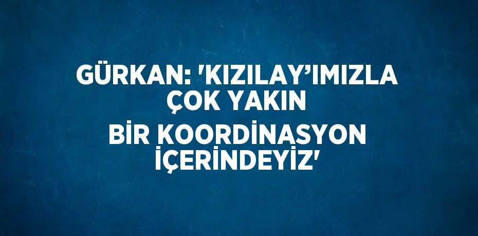 GÜRKAN: 'KIZILAY’IMIZLA ÇOK YAKIN BİR KOORDİNASYON İÇERİNDEYİZ'