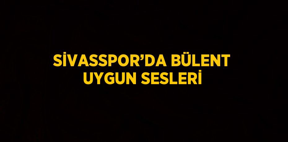 SİVASSPOR’DA BÜLENT UYGUN SESLERİ