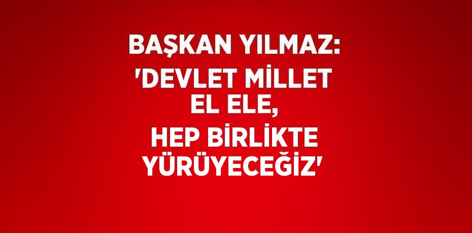 BAŞKAN YILMAZ: 'DEVLET MİLLET EL ELE, HEP BİRLİKTE YÜRÜYECEĞİZ'