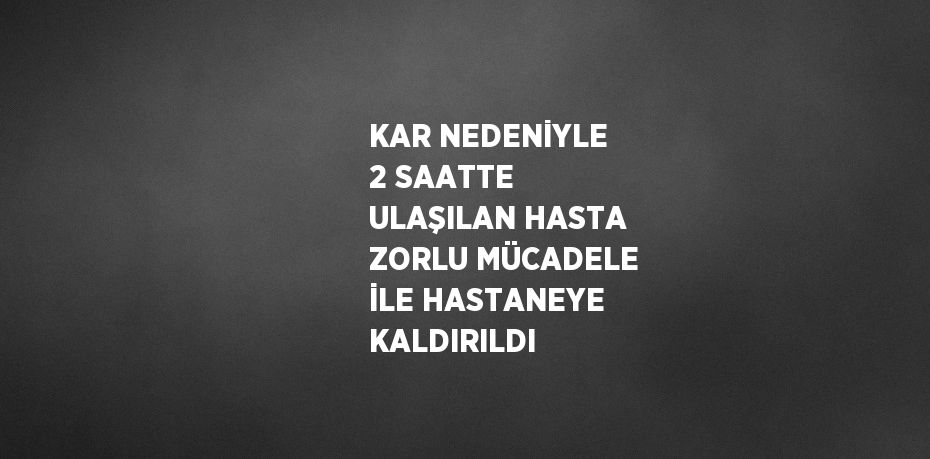 KAR NEDENİYLE 2 SAATTE ULAŞILAN HASTA ZORLU MÜCADELE İLE HASTANEYE KALDIRILDI