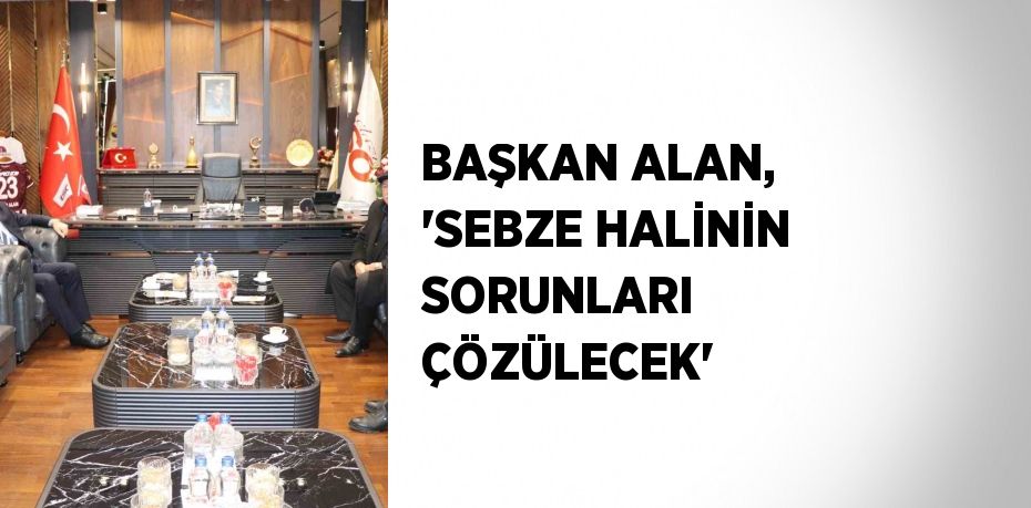 BAŞKAN ALAN, 'SEBZE HALİNİN SORUNLARI ÇÖZÜLECEK'