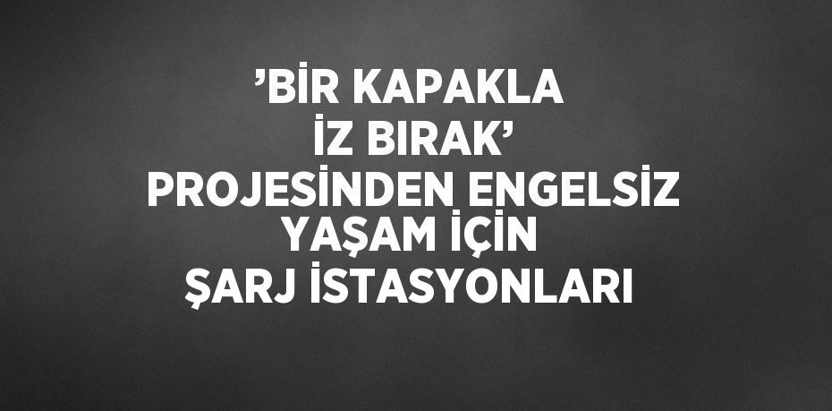 ’BİR KAPAKLA İZ BIRAK’ PROJESİNDEN ENGELSİZ YAŞAM İÇİN ŞARJ İSTASYONLARI