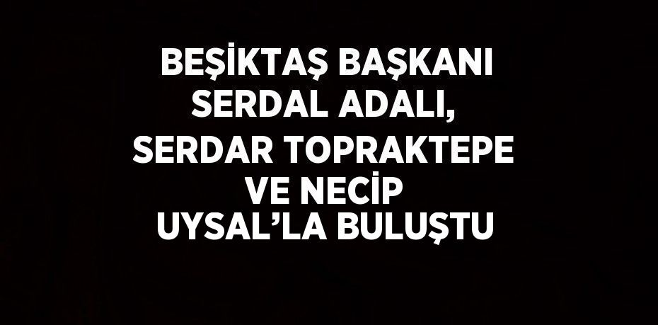 BEŞİKTAŞ BAŞKANI SERDAL ADALI, SERDAR TOPRAKTEPE VE NECİP UYSAL’LA BULUŞTU