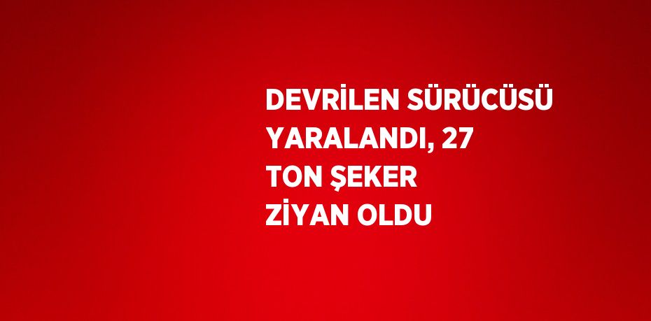 DEVRİLEN SÜRÜCÜSÜ YARALANDI, 27 TON ŞEKER ZİYAN OLDU