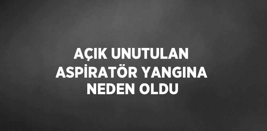 AÇIK UNUTULAN ASPİRATÖR YANGINA NEDEN OLDU