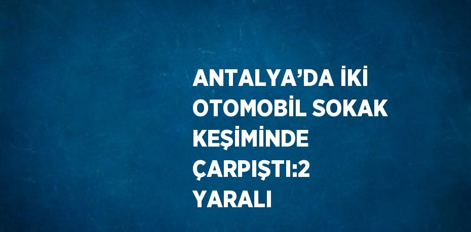 ANTALYA’DA İKİ OTOMOBİL SOKAK KEŞİMİNDE ÇARPIŞTI:2 YARALI