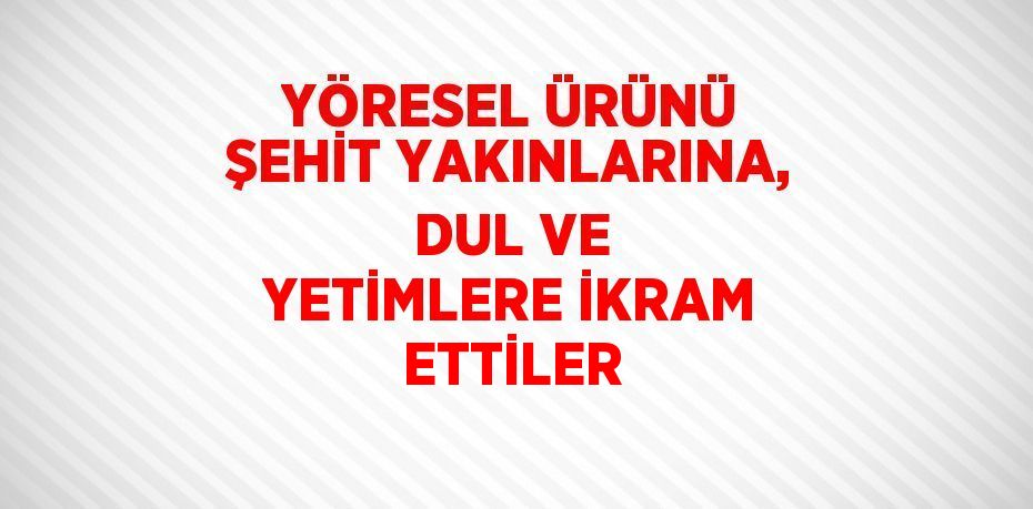 YÖRESEL ÜRÜNÜ ŞEHİT YAKINLARINA, DUL VE YETİMLERE İKRAM ETTİLER