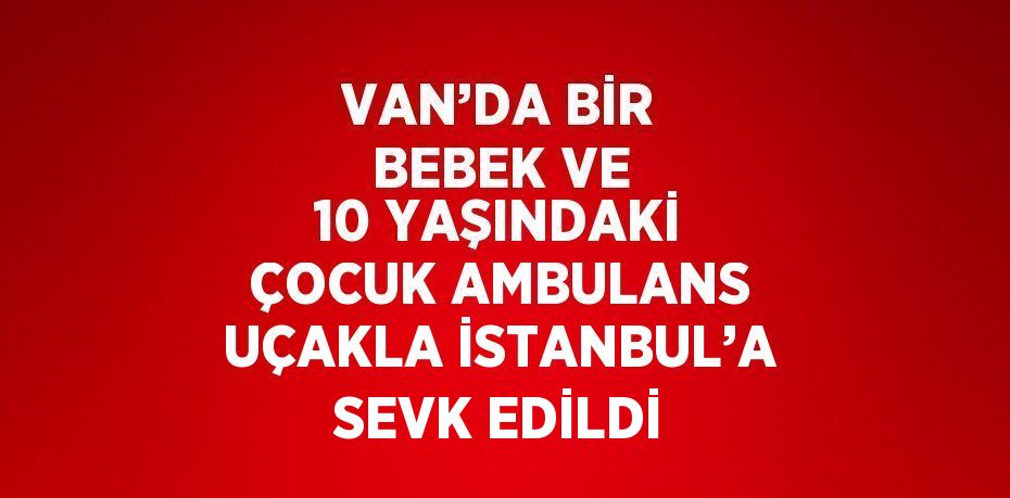 VAN’DA BİR BEBEK VE 10 YAŞINDAKİ ÇOCUK AMBULANS UÇAKLA İSTANBUL’A SEVK EDİLDİ