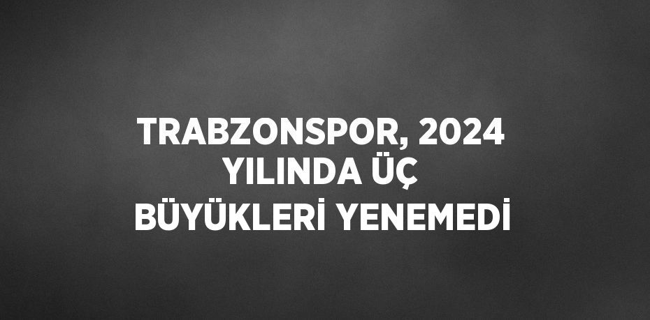 TRABZONSPOR, 2024 YILINDA ÜÇ BÜYÜKLERİ YENEMEDİ