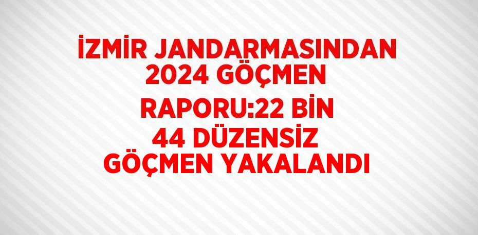 İZMİR JANDARMASINDAN 2024 GÖÇMEN RAPORU:22 BİN 44 DÜZENSİZ GÖÇMEN YAKALANDI