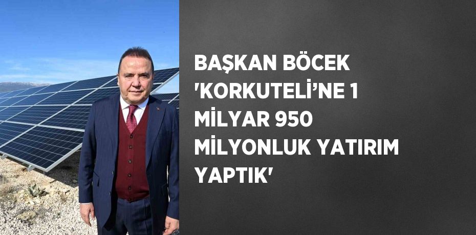 BAŞKAN BÖCEK 'KORKUTELİ’NE 1 MİLYAR 950 MİLYONLUK YATIRIM YAPTIK'