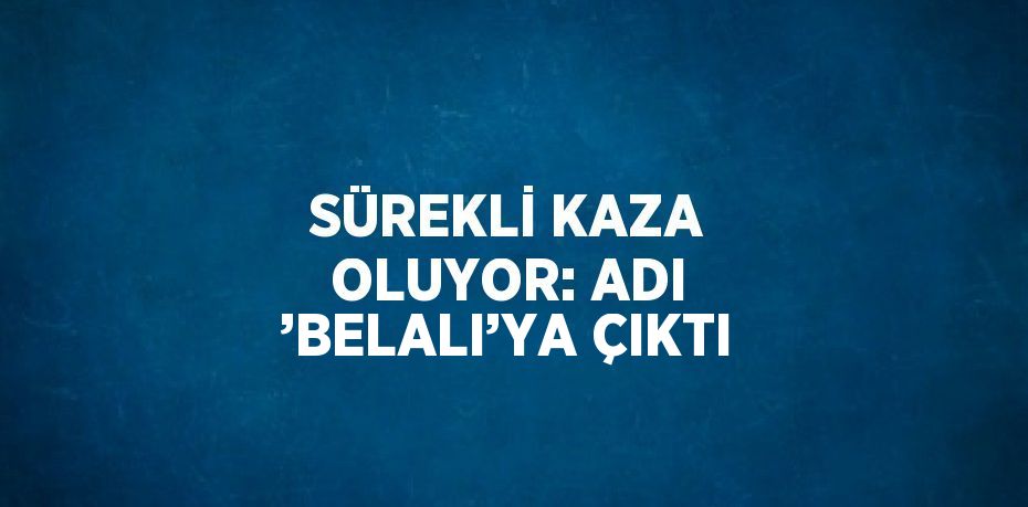 SÜREKLİ KAZA OLUYOR: ADI ’BELALI’YA ÇIKTI