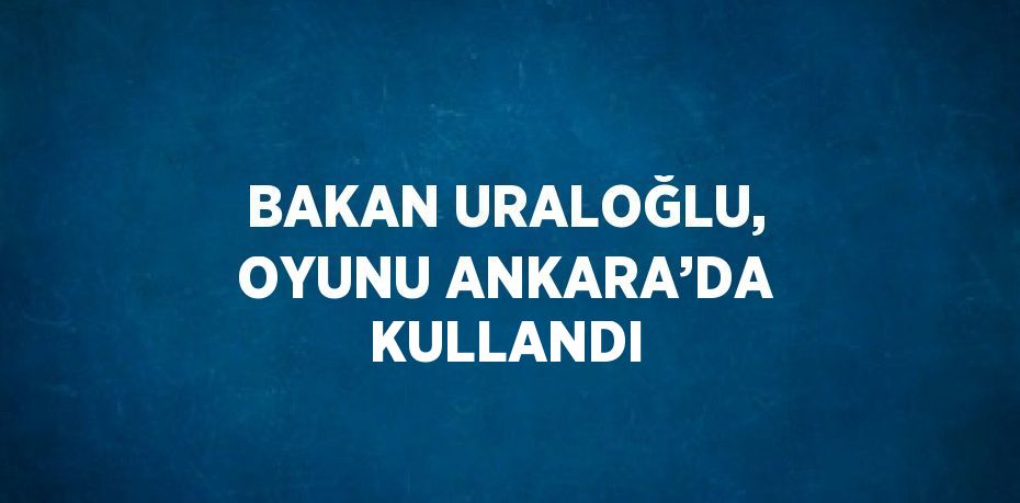 BAKAN URALOĞLU, OYUNU ANKARA’DA KULLANDI