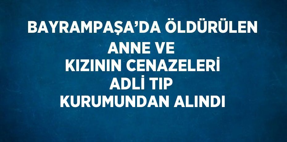 BAYRAMPAŞA’DA ÖLDÜRÜLEN ANNE VE KIZININ CENAZELERİ ADLİ TIP KURUMUNDAN ALINDI