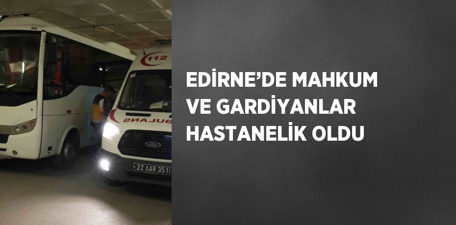 EDİRNE’DE MAHKUM VE GARDİYANLAR HASTANELİK OLDU