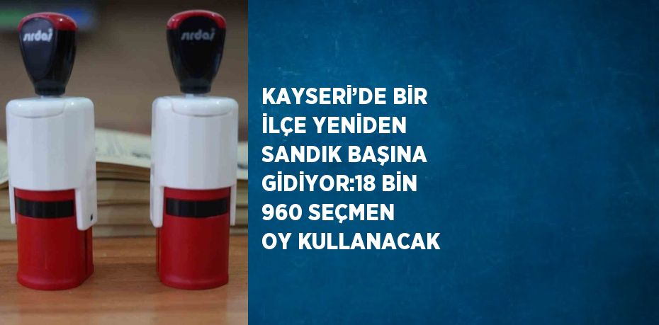 KAYSERİ’DE BİR İLÇE YENİDEN SANDIK BAŞINA GİDİYOR:18 BİN 960 SEÇMEN OY KULLANACAK