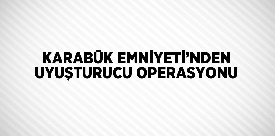 KARABÜK EMNİYETİ’NDEN UYUŞTURUCU OPERASYONU