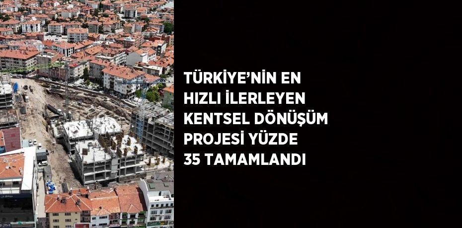 TÜRKİYE’NİN EN HIZLI İLERLEYEN KENTSEL DÖNÜŞÜM PROJESİ YÜZDE 35 TAMAMLANDI