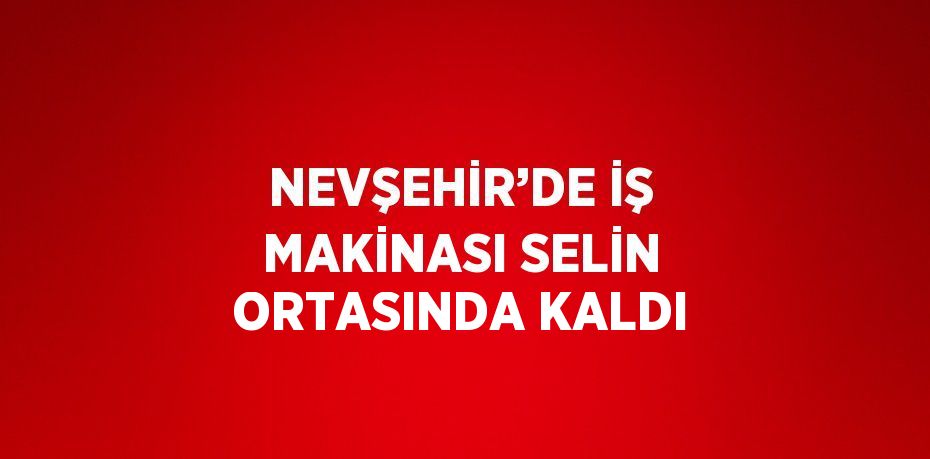 NEVŞEHİR’DE İŞ MAKİNASI SELİN ORTASINDA KALDI