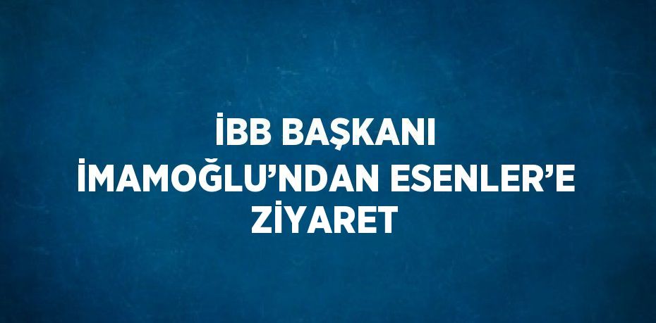 İBB BAŞKANI İMAMOĞLU’NDAN ESENLER’E ZİYARET