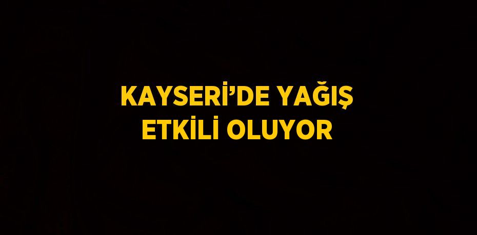 KAYSERİ’DE YAĞIŞ ETKİLİ OLUYOR