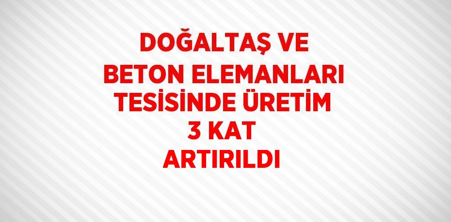 DOĞALTAŞ VE BETON ELEMANLARI TESİSİNDE ÜRETİM 3 KAT ARTIRILDI