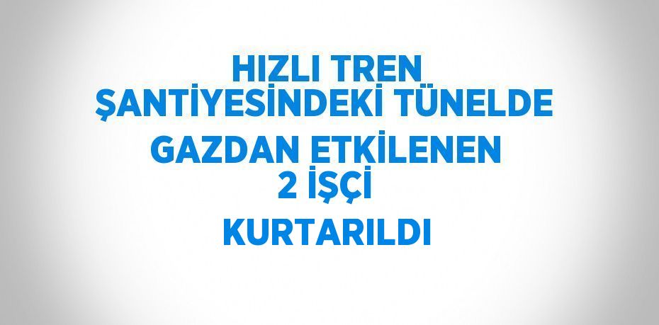 HIZLI TREN ŞANTİYESİNDEKİ TÜNELDE GAZDAN ETKİLENEN 2 İŞÇİ KURTARILDI