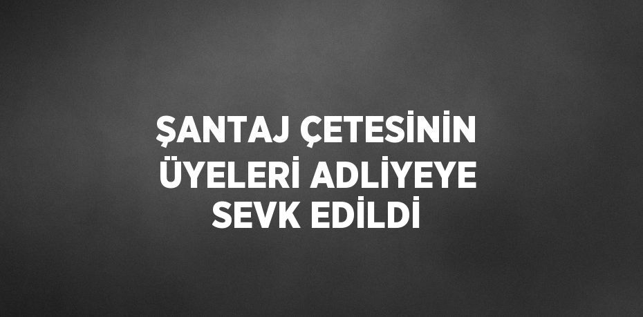 ŞANTAJ ÇETESİNİN ÜYELERİ ADLİYEYE SEVK EDİLDİ