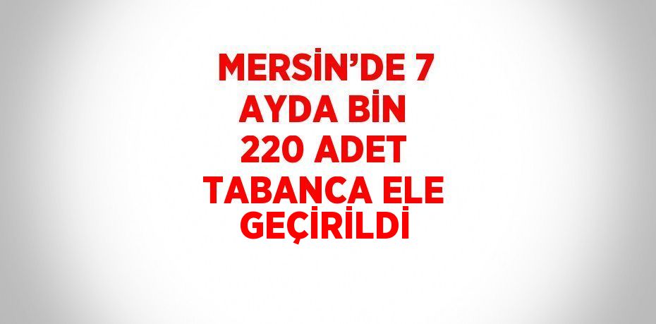 MERSİN’DE 7 AYDA BİN 220 ADET TABANCA ELE GEÇİRİLDİ