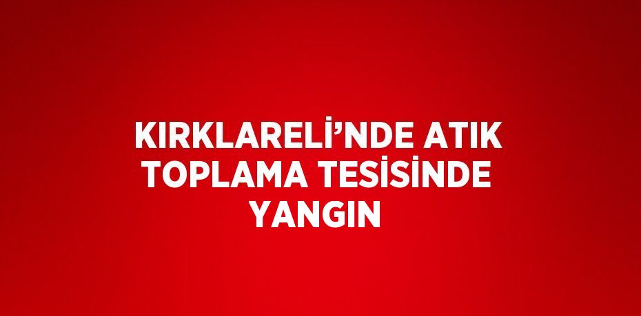 KIRKLARELİ’NDE ATIK TOPLAMA TESİSİNDE YANGIN