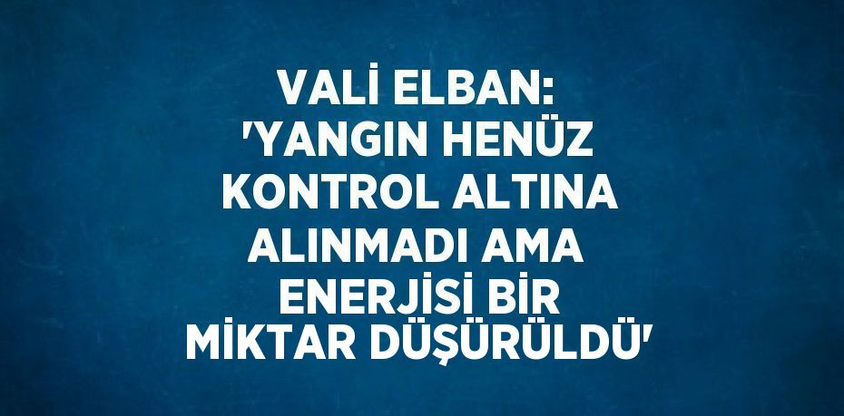 VALİ ELBAN: 'YANGIN HENÜZ KONTROL ALTINA ALINMADI AMA ENERJİSİ BİR MİKTAR DÜŞÜRÜLDÜ'