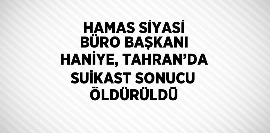 HAMAS SİYASİ BÜRO BAŞKANI HANİYE, TAHRAN’DA SUİKAST SONUCU ÖLDÜRÜLDÜ