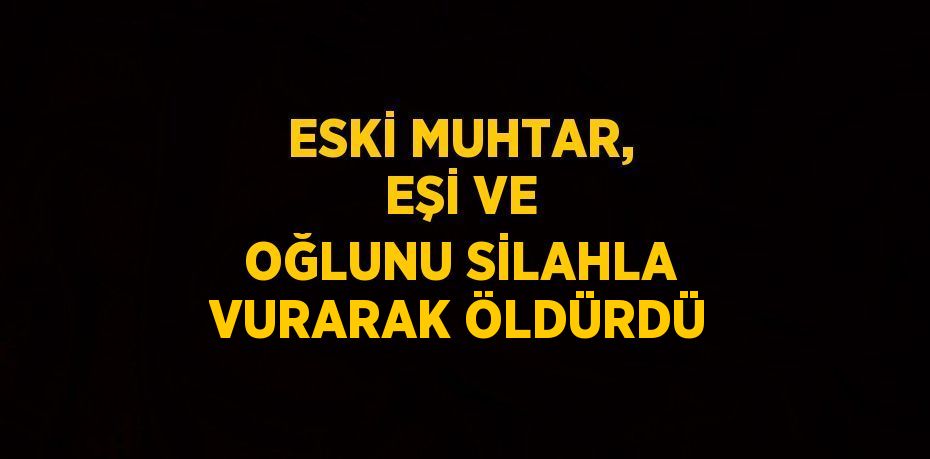 ESKİ MUHTAR, EŞİ VE OĞLUNU SİLAHLA VURARAK ÖLDÜRDÜ