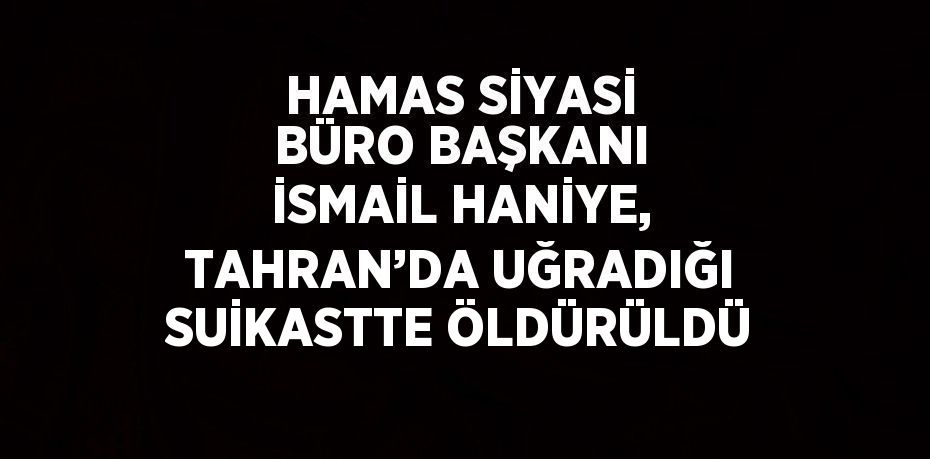 HAMAS SİYASİ BÜRO BAŞKANI İSMAİL HANİYE, TAHRAN’DA UĞRADIĞI SUİKASTTE ÖLDÜRÜLDÜ