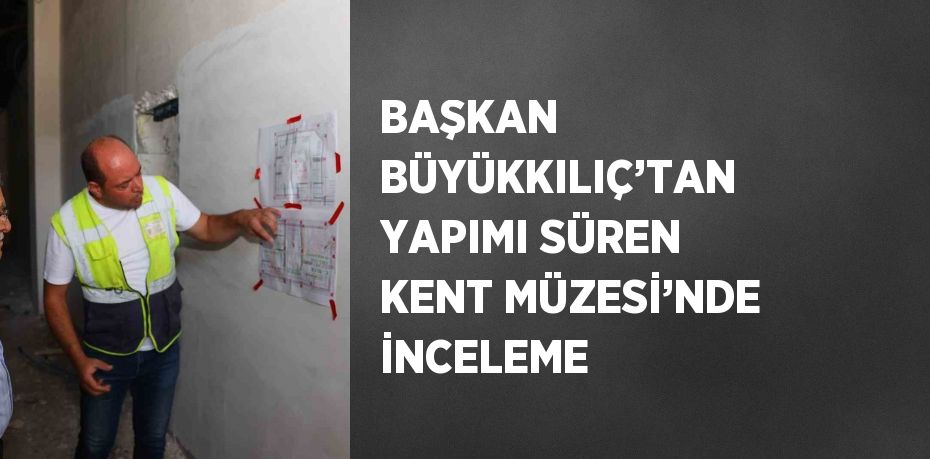 BAŞKAN BÜYÜKKILIÇ’TAN YAPIMI SÜREN KENT MÜZESİ’NDE İNCELEME