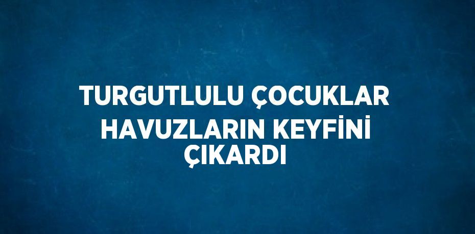 TURGUTLULU ÇOCUKLAR HAVUZLARIN KEYFİNİ ÇIKARDI