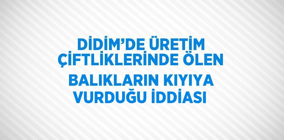 DİDİM’DE ÜRETİM ÇİFTLİKLERİNDE ÖLEN BALIKLARIN KIYIYA VURDUĞU İDDİASI