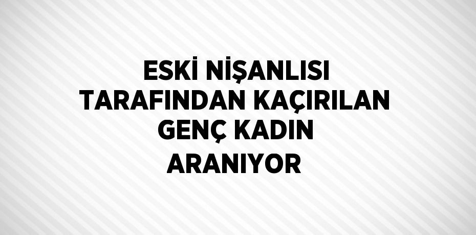 ESKİ NİŞANLISI TARAFINDAN KAÇIRILAN GENÇ KADIN ARANIYOR