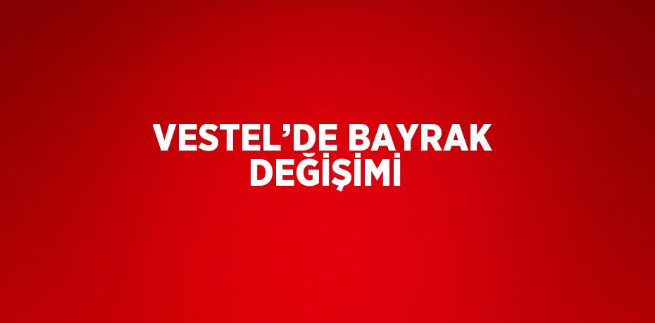 VESTEL’DE BAYRAK DEĞİŞİMİ