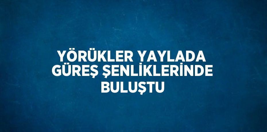 YÖRÜKLER YAYLADA GÜREŞ ŞENLİKLERİNDE BULUŞTU