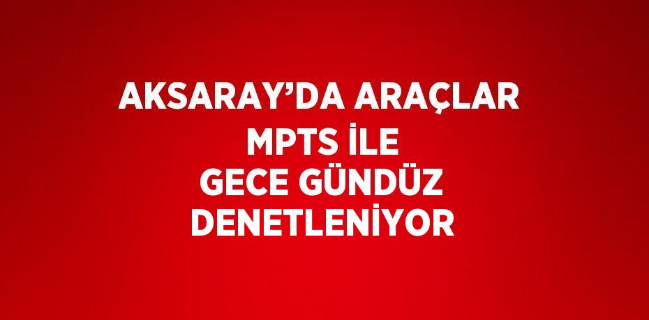 AKSARAY’DA ARAÇLAR MPTS İLE GECE GÜNDÜZ DENETLENİYOR