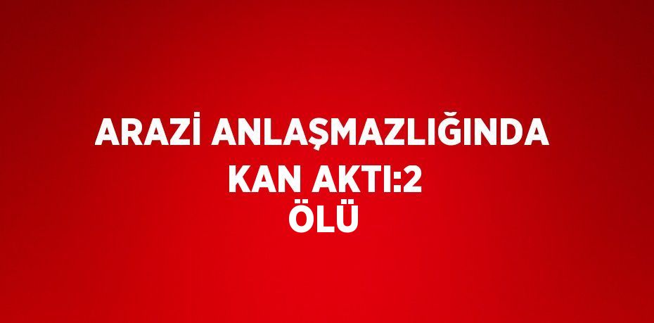 ARAZİ ANLAŞMAZLIĞINDA KAN AKTI:2 ÖLÜ