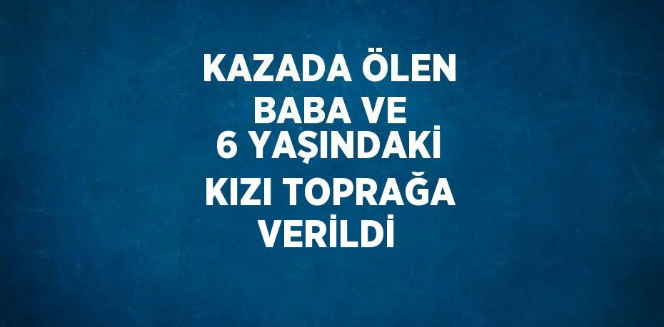 KAZADA ÖLEN BABA VE 6 YAŞINDAKİ KIZI TOPRAĞA VERİLDİ