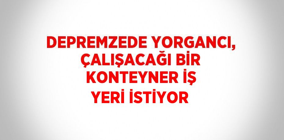 DEPREMZEDE YORGANCI, ÇALIŞACAĞI BİR KONTEYNER İŞ YERİ İSTİYOR