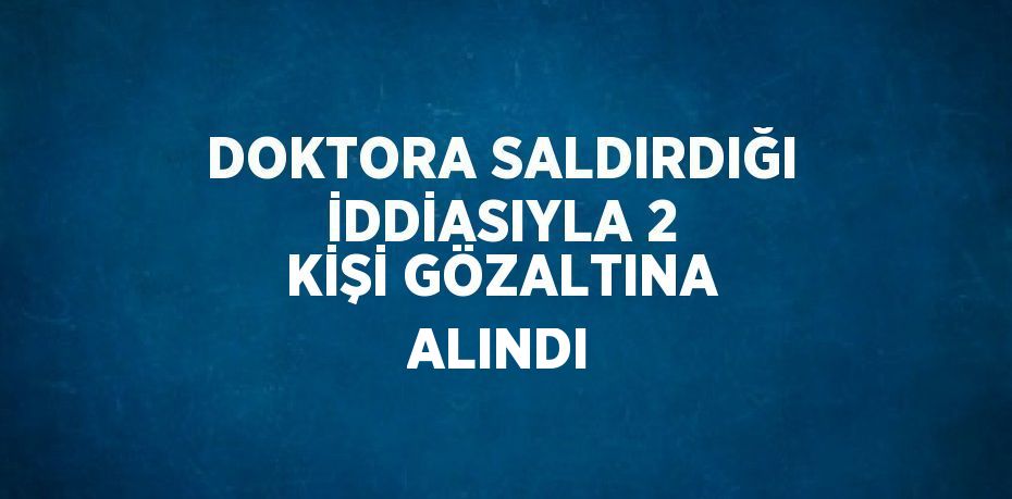 DOKTORA SALDIRDIĞI İDDİASIYLA 2 KİŞİ GÖZALTINA ALINDI