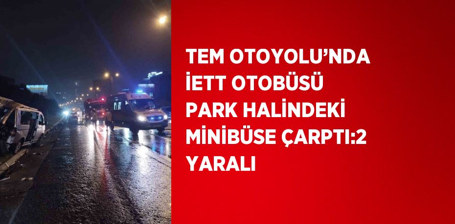 TEM OTOYOLU’NDA İETT OTOBÜSÜ PARK HALİNDEKİ MİNİBÜSE ÇARPTI:2 YARALI